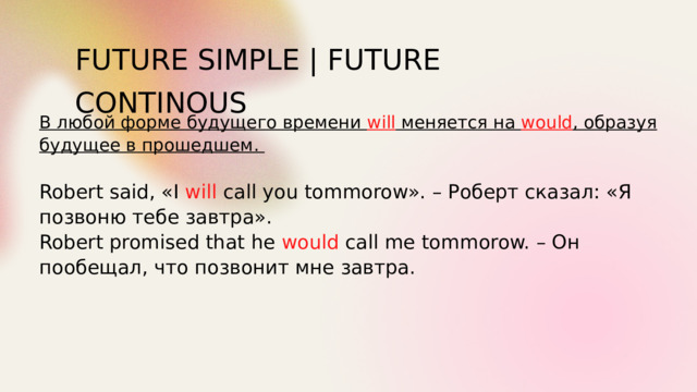 FUTURE SIMPLE | FUTURE CONTINOUS В любой форме будущего времени will меняется на would , образуя будущее в прошедшем.  Robert said, «I will call you tommorow». – Роберт сказал: «Я позвоню тебе завтра». Robert promised that he would call me tommorow. – Он пообещал, что позвонит мне завтра. 