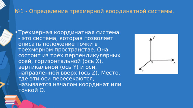 № 1 - Определение трехмерной координатной системы. Трехмерная координатная система - это система, которая позволяет описать положение точки в трехмерном пространстве. Она состоит из трех перпендикулярных осей, горизонтальной (ось X), вертикальной (ось Y) и оси, направленной вверх (ось Z). Место, где эти оси пересекаются, называется началом координат или точкой О. 