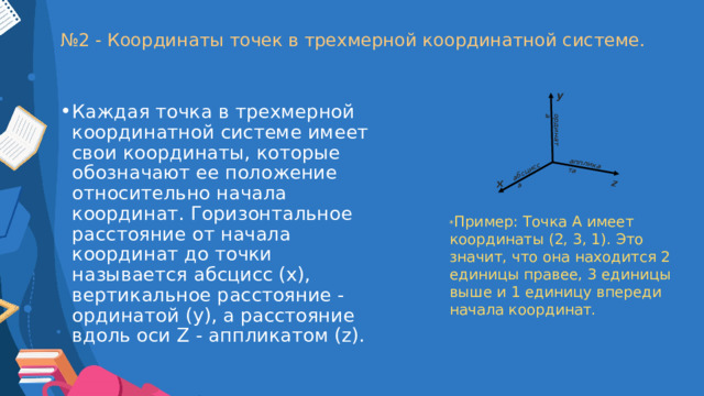 z x ордината аппликата абсцисса № 2 - Координаты точек в трехмерной координатной системе. y Каждая точка в трехмерной координатной системе имеет свои координаты, которые обозначают ее положение относительно начала координат. Горизонтальное расстояние от начала координат до точки называется абсцисс (x), вертикальное расстояние - ординатой (y), а расстояние вдоль оси Z - аппликатом (z). * Пример: Точка A имеет координаты (2, 3, 1). Это значит, что она находится 2 единицы правее, 3 единицы выше и 1 единицу впереди начала координат. 