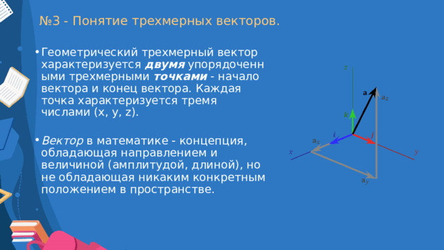 № 3 - Понятие трехмерных векторов. Геометрический трехмерный вектор характеризуется  двумя   упорядоченными трехмерными  точками   - начало вектора и конец вектора. Каждая точка характеризуется тремя числами (x, y, z). Вектор  в математике - концепция, обладающая направлением и величиной (амплитудой, длиной), но не обладающая никаким конкретным положением в пространстве. 