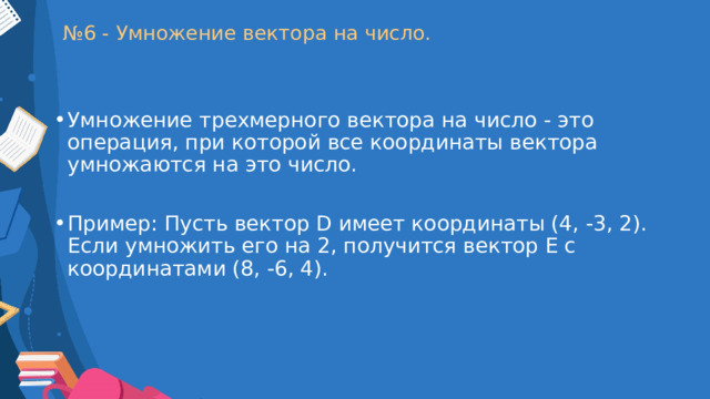 № 6 - Умножение вектора на число. Умножение трехмерного вектора на число - это операция, при которой все координаты вектора умножаются на это число. Пример: Пусть вектор D имеет координаты (4, -3, 2). Если умножить его на 2, получится вектор E с координатами (8, -6, 4). 