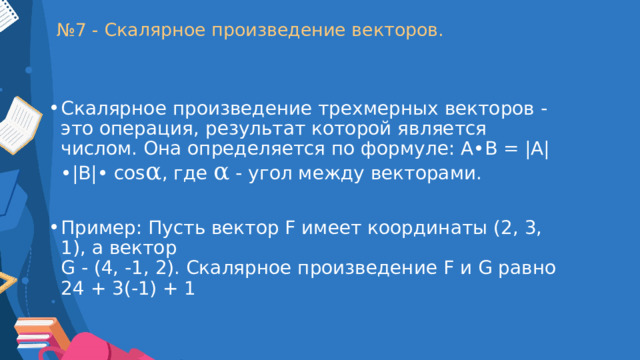 № 7 - Скалярное произведение векторов. Скалярное произведение трехмерных векторов - это операция, результат которой является числом. Она определяется по формуле: A•B = |A|•|B|• cos α , где  α  - угол между векторами. Пример: Пусть вектор F имеет координаты (2, 3, 1), а вектор  G - (4, -1, 2). Скалярное произведение F и G равно 24 + 3(-1) + 1 