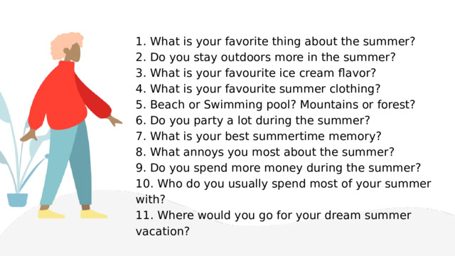 1. What is your favorite thing about the summer? 2. Do you stay outdoors more in the summer? 3. What is your favourite ice cream flavor? 4. What is your favourite summer clothing? 5. Beach or Swimming pool? Mountains or forest? 6. Do you party a lot during the summer? 7. What is your best summertime memory? 8. What annoys you most about the summer? 9. Do you spend more money during the summer? 10. Who do you usually spend most of your summer with? 11. Where would you go for your dream summer vacation? 