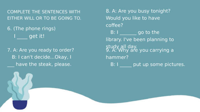 ВОПРОС 8. A: Are you busy tonight? Would you like to have coffee?  B: I _______ go to the library. I've been planning to study all day. COMPLETE THE SENTENCES WITH EITHER WILL OR TO BE GOING TO. 6. (The phone rings)  I ­­­­____ get it! 7. A: Are you ready to order? 9. A: Why are you carrying a hammer?  B: I can't decide...Okay, I ___ have the steak, please.  B: I _____ put up some pictures. 