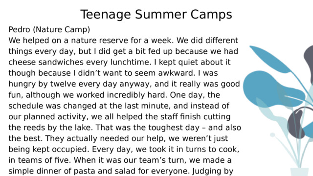 Teenage Summer Camps Pedro (Nature Camp) We helped on a nature reserve for a week. We did different things every day, but I did get a bit fed up because we had cheese sandwiches every lunchtime. I kept quiet about it though because I didn’t want to seem awkward. I was hungry by twelve every day anyway, and it really was good fun, although we worked incredibly hard. One day, the schedule was changed at the last minute, and instead of our planned activity, we all helped the staff finish cutting the reeds by the lake. That was the toughest day – and also the best. They actually needed our help, we weren’t just being kept occupied. Every day, we took it in turns to cook, in teams of five. When it was our team’s turn, we made a simple dinner of pasta and salad for everyone. Judging by the fact that there was none left, we didn’t do too badly. 