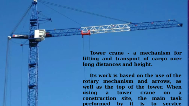  Tower crane - a mechanism for lifting and transport of cargo over long distances and height.   Its work is based on the use of the rotary mechanism and arrows, as well as the top of the tower. When using a tower crane on a construction site, the main task performed by it is to service warehouses and erected buildings. 