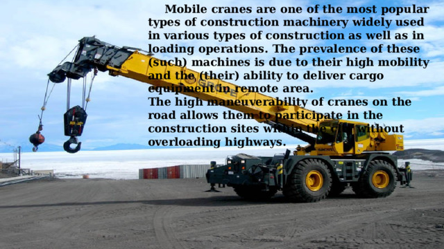  Mobile cranes are one of the most popular types of construction machinery widely used in various types of construction as well as in loading operations. The prevalence of these (such) machines is due to their high mobility and the (their) ability to deliver cargo equipment in remote area. The high maneuverability of cranes on the road allows them to participate in the construction sites within the city without overloading highways.   