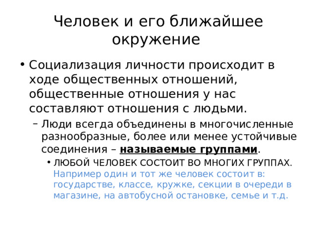 Человек и его ближайшее окружение Социализация личности происходит в ходе общественных отношений, общественные отношения у нас составляют отношения с людьми. Люди всегда объединены в многочисленные разнообразные, более или менее устойчивые соединения – называемые группами . Люди всегда объединены в многочисленные разнообразные, более или менее устойчивые соединения – называемые группами . ЛЮБОЙ ЧЕЛОВЕК СОСТОИТ ВО МНОГИХ ГРУППАХ. Например один и тот же человек состоит в: государстве, классе, кружке, секции в очереди в магазине, на автобусной остановке, семье и т.д. ЛЮБОЙ ЧЕЛОВЕК СОСТОИТ ВО МНОГИХ ГРУППАХ. Например один и тот же человек состоит в: государстве, классе, кружке, секции в очереди в магазине, на автобусной остановке, семье и т.д. ЛЮБОЙ ЧЕЛОВЕК СОСТОИТ ВО МНОГИХ ГРУППАХ. Например один и тот же человек состоит в: государстве, классе, кружке, секции в очереди в магазине, на автобусной остановке, семье и т.д. 