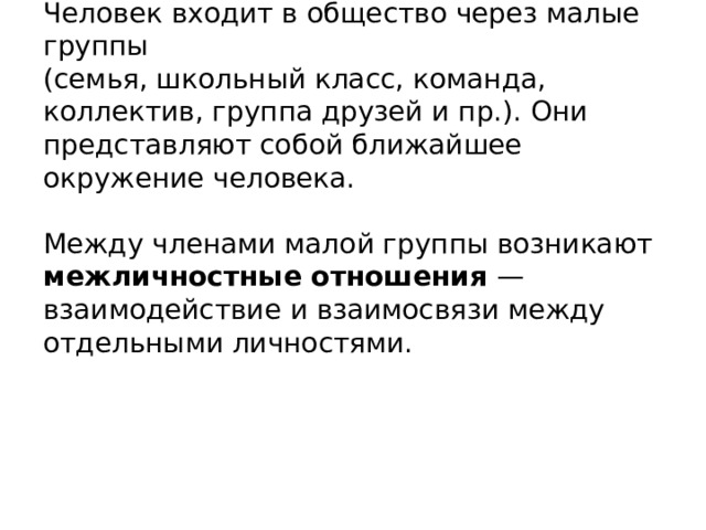 Человек входит в общество через малые группы  (семья, школьный класс, команда, коллектив, группа друзей и пр.). Они представляют собой ближайшее  окружение человека.   Между членами малой группы возникают межличностные отношения — взаимодействие и взаимосвязи между отдельными личностями. 