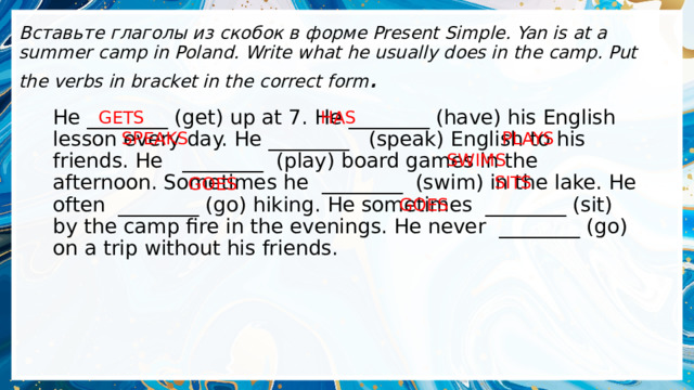 Вставьте глаголы из скобок в форме Present Simple. Yan is at a summer camp in Poland. Write what he usually does in the camp. Put the verbs in bracket in the correct form . HAS GETS He ________ (get) up at 7. He ________ (have) his English lesson every day. Не ________   (speak) English to his friends. He   ________  (play) board games in the afternoon. Sometimes he  ________  (swim) in the lake. He often  ________ (go) hiking. He sometimes  ________ (sit) by the camp fire in the evenings. He never  ________ (go) on a trip without his friends. SPEAKS PLAYS SWIMS SITS GOES GOES 