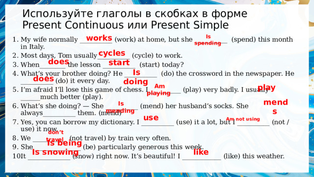 Используйте глаголы в скобках в форме Present Continuous или Present Simple works   Is spending   My wife normally __________ (work) at home, but she __________  (spend) this month in Italy. Most days, Tom usually__________ (cycle) to work. When________ the lesson __________  (start) today? What’s your brother doing? He __________  (do) the crossword in the newspaper. He __________ (do) it every day. I’m afraid I’ll lose this game of chess. I__________ (play) very badly. I usually ______much better (play). What’s she doing? — She __________ (mend) her husband’s socks. She always__________ them. (mend) Yes, you can borrow my dictionary. I __________ (use) it a lot, but I __________ (not / use) it now. We __________  (not travel) by train very often. She ______________ (be) particularly generous this week. It _____________ (snow) right now. It’s beautiful! I ____________ (like) this weather. cycles   does   start   Is doing   does   Am playing   play   mends     Is mending use   Am not using   don’t travel   Is being   Is snowing   like   