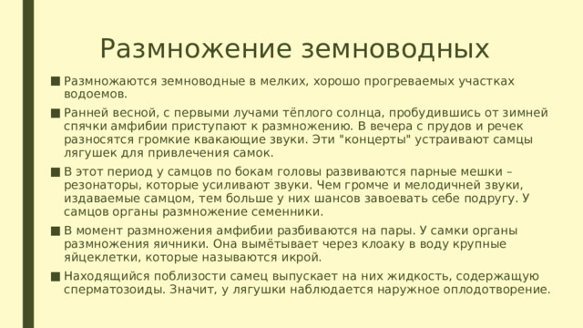 Размножение земноводных Размножаются земноводные в мелких, хорошо прогреваемых участках водоемов. Ранней весной, с первыми лучами тёплого солнца, пробудившись от зимней спячки амфибии приступают к размножению. В вечера с прудов и речек разносятся громкие квакающие звуки. Эти 