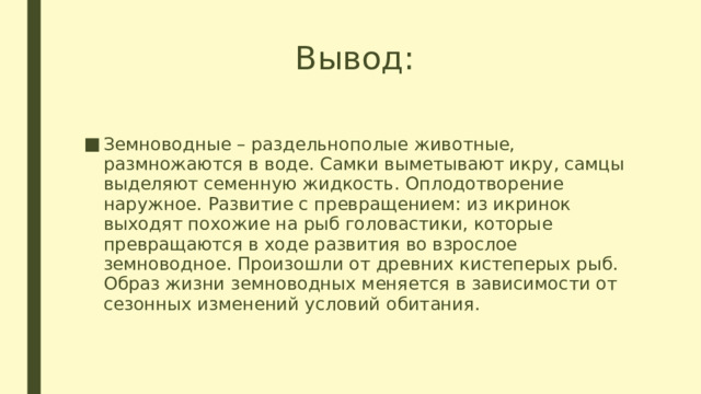 Вывод: Земноводные – раздельнополые животные, размножаются в воде. Самки выметывают икру, самцы выделяют семенную жидкость. Оплодотворение наружное. Развитие с превращением: из икринок выходят похожие на рыб головастики, которые превращаются в ходе развития во взрослое земноводное. Произошли от древних кистеперых рыб. Образ жизни земноводных меняется в зависимости от сезонных изменений условий обитания. 