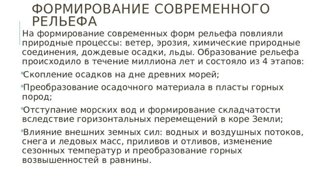 Формирование современного рельефа На формирование современных форм рельефа повлияли природные процессы: ветер, эрозия, химические природные соединения, дождевые осадки, льды. Образование рельефа происходило в течение миллиона лет и состояло из 4 этапов: Скопление осадков на дне древних морей; Преобразование осадочного материала в пласты горных пород; Отступание морских вод и формирование складчатости вследствие горизонтальных перемещений в коре Земли; Влияние внешних земных сил: водных и воздушных потоков, снега и ледовых масс, приливов и отливов, изменение сезонных температур и преобразование горных возвышенностей в равнины. 