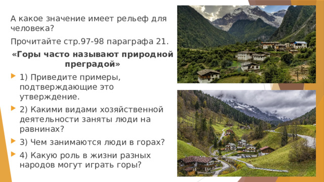 А какое значение имеет рельеф для человека? Прочитайте стр.97-98 параграфа 21. «Горы часто называют природной преградой» 1) Приведите примеры, подтверждающие это утверждение. 2) Какими видами хозяйственной деятельности заняты люди на равнинах? 3) Чем занимаются люди в горах? 4) Какую роль в жизни разных народов могут играть горы? 