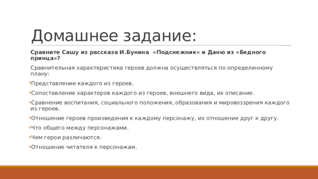 Домашнее задание: Сравните Сашу из рассказа И.Бунина «Подснежник» и Даню из «Бедного принца»? Сравнительная характеристика героев должна осуществляться по определенному плану: Представление каждого из героев. Сопоставление характеров каждого из героев, внешнего вида, их описание. Сравнение воспитания, социального положения, образования и мировоззрения каждого из героев. Отношение героев произведения к каждому персонажу, их отношение друг к другу. Что общего между персонажами. Чем герои различаются. Отношение читателя к персонажам. 