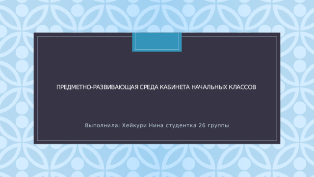 Предметно-развивающая среда кабинета начальных классов Выполнила: Хейкури Нина студентка 26 группы 