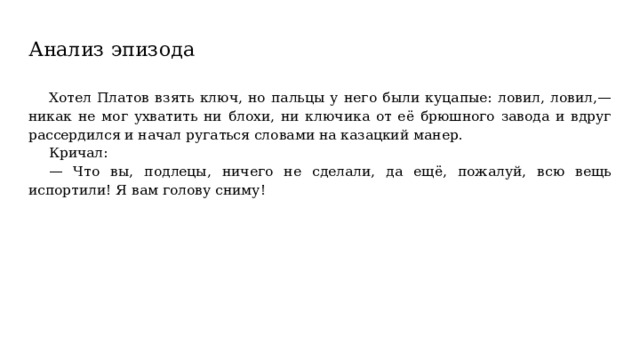 Анализ эпизода Хотел Платов взять ключ, но пальцы у него были куцапые: ловил, ловил,— никак не мог ухватить ни блохи, ни ключика от её брюшного завода и вдруг рассердился и начал ругаться словами на казацкий манер. Кричал: — Что вы, подлецы, ничего не сделали, да ещё, пожалуй, всю вещь испортили! Я вам голову сниму! 