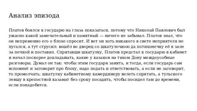 Анализ эпизода Платов боялся к государю на глаза показаться, потому что Николай Павлович был ужасно какой замечательный и памятный — ничего не забывал. Платов знал, что он непременно его о блохе спросит. И вот он хоть никакого в свете неприятеля не пугался, а тут струсил: вошёл во дворец со шкатулочкою да потихонечку её в зале за печкой и поставил. Спрятавши шкатулку, Платов предстал к государю в кабинет и начал поскорее докладывать, какие у казаков на тихом Дону междоусобные разговоры. Думал он так: чтобы этим государя занять, и тогда, если государь сам вспомнит и заговорит про блоху, надо подать и ответствовать, а если не заговорит, то промолчать; шкатулку кабинетному камердинеру велеть спрятать, а тульского левшу в крепостной казамат без сроку посадить, чтобы посидел там до времени, если понадобится. 