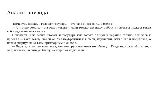 Анализ эпизода  П омилуй, скажи,— говорит государь,— это уже очень сильно мелко! — А что же делать,— отвечает левша,— если только так нашу работу и заметить можно: тогда всё и удивление окажется. Положили, как левша сказал, и государь как только глянул в верхнее стекло, так весь и просиял — взял левшу, какой он был неубранный и в пыли, неумытый, обнял его и поцеловал, а потом обернулся ко всем придворным и сказал: — Видите, я лучше всех знал, что мои русские меня не обманут. Глядите, пожалуйста: ведь они, шельмы, аглицкую блоху на подковы подковали! 