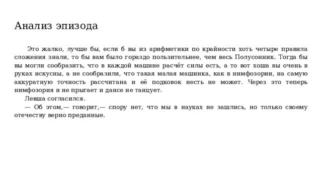 Анализ эпизода  Это жалко, лучше бы, если б вы из арифметики по крайности хоть четыре правила сложения знали, то бы вам было гораздо пользительнее, чем весь Полусонник. Тогда бы вы могли сообразить, что в каждой машине расчёт силы есть, а то вот хоша вы очень в руках искусны, а не сообразили, что такая малая машинка, как в нимфозории, на самую аккуратную точность рассчитана и её подковок несть не может. Через это теперь нимфозория и не прыгает и дансе не танцует. Левша согласился. — Об этом,— говорит,— спору нет, что мы в науках не зашлись, но только своему отечеству верно преданные. 