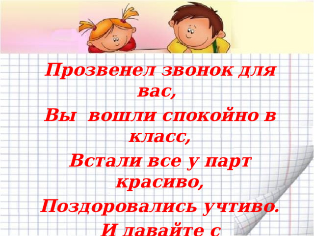 Прозвенел звонок для вас, Вы вошли спокойно в класс, Встали все у парт красиво, Поздоровались учтиво. И давайте с настроением Мы начнём урок, друзья. 