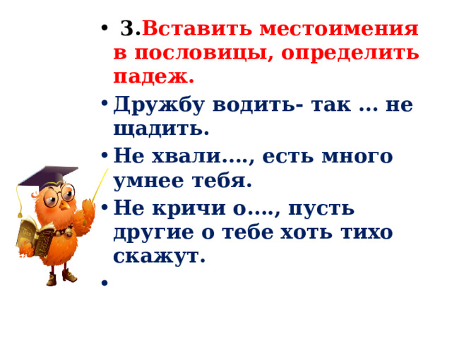  3. Вставить местоимения в пословицы, определить падеж. Дружбу водить- так … не щадить. Не хвали…., есть много умнее тебя. Не кричи о…., пусть другие о тебе хоть тихо скажут.   