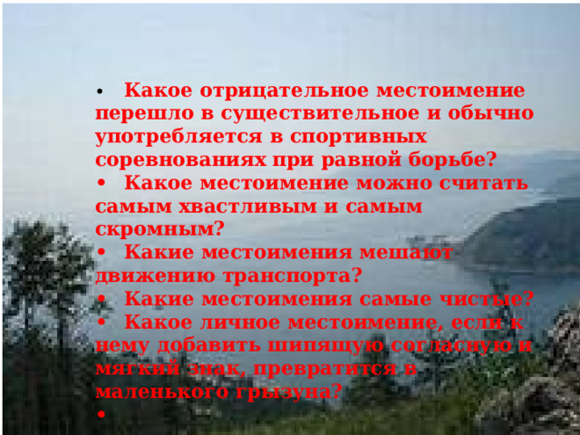 •  Какое отрицательное местоимение перешло в существительное и обычно употребляется в спортивных соревнованиях при равной борьбе? •  Какое местоимение можно считать самым хвастливым и самым скромным? •  Какие местоимения мешают движению транспорта? •  Какие местоимения самые чистые? •  Какое личное местоимение, если к нему добавить шипящую согласную и мягкий знак, превратится в маленького грызуна? •  