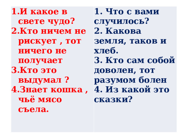 И какое в свете чудо? Кто ничем не рискует , тот ничего не получает Кто это выдумал ? Знает кошка , чьё мясо съела. 1. Что с вами случилось? 2. Какова земля, таков и хлеб. 3. Кто сам собой доволен, тот разумом болен 4. Из какой это сказки?  