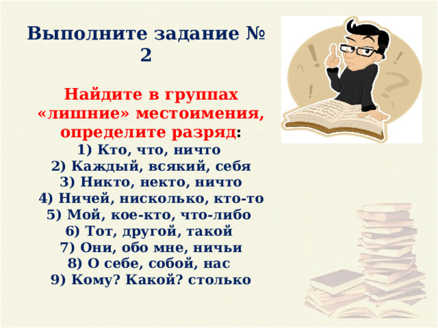 Выполните задание № 2 Найдите в группах «лишние» местоимения, определите разряд : 1)  Кто, что, ничто 2)  Каждый, всякий, себя 3)  Никто, некто, ничто 4)  Ничей, нисколько, кто-то 5)  Мой, кое-кто, что-либо 6)  Тот, другой, такой 7)  Они, обо мне, ничьи 8)  О себе, собой, нас 9)  Кому? Какой? столько 