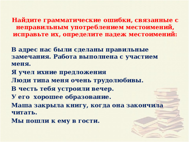     Найдите грамматические ошибки, связанные с неправильным употреблением местоимений, исправьте их, определите падеж местоимений: В адрес нас были сделаны правильные замечания. Работа выполнена с участием меня. Я учел ихние предложения Люди типа меня очень трудолюбивы. В честь тебя устроили вечер. У его хорошее образование. Маша закрыла книгу, когда она закончила читать. Мы пошли к ему в гости. 