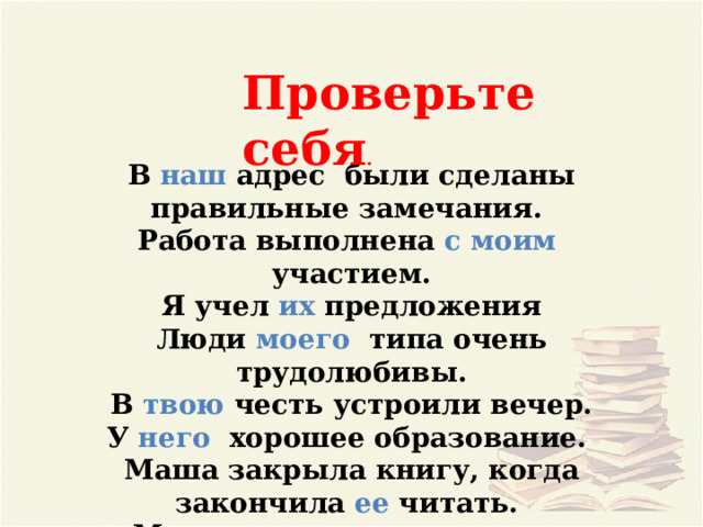 Проверьте себя . В наш адрес были сделаны правильные замечания. Работа выполнена с моим участием. Я учел их предложения Люди моего типа очень трудолюбивы. В твою честь устроили вечер. У него хорошее образование. Маша закрыла книгу, когда закончила ее читать. Мы пошли к нему в гости. 