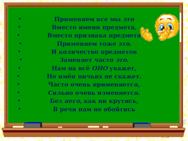 Применяем все мы это Вместо имени предмета, Вместо признака предмета Применяем тоже это . И количество предметов Заменяет часто это . Нам на всё ОНО укажет, Но имён ничьих не скажет. Часто очень применяется, Сильно очень изменяется. Без него , как ни крутись, В речи нам не обойтись 