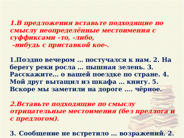 1.В предложения вставьте подходящие по смыслу неопределённые местоимения с суффиксами –то, -либо,  -нибудь с приставкой кое-.  1.Поздно вечером … постучался к нам. 2. На берегу реки росла … пышная зелень. 3. Расскажите… о вашей поездке по стране. 4. Мой друг вытащил из шкафа … книгу. 5. Вскоре мы заметили на дороге …. чёрное.  Вставьте подходящие по смыслу отрицательные местоимения (без предлога и с предлогом).  Сообщение не встретило … возражений. 2. Полярники не хотели … слышать о трудностях. 3. Ребята шли к лагерю … не беспокоясь. 