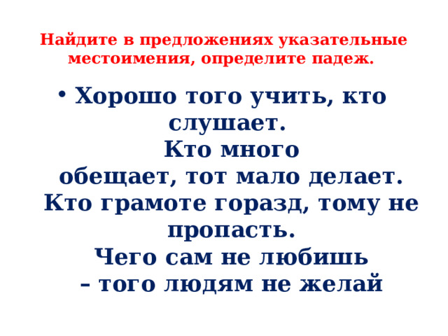  Найдите в предложениях указательные местоимения, определите падеж. Хорошо того учить, кто слушает.   Кто много обещает, тот мало делает.  Кто грамоте горазд, тому не пропасть.  Чего сам не любишь – того людям не желай 