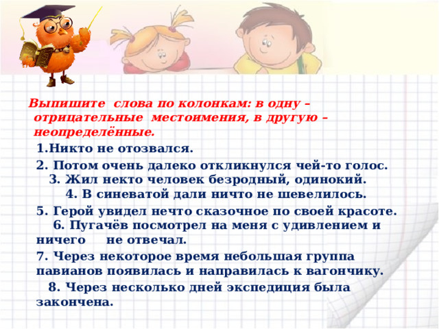   Выпишите слова по колонкам: в одну – отрицательные местоимения, в другую – неопределённые.  1.Никто не отозвался.  2. Потом очень далеко откликнулся чей-то голос. 3. Жил некто человек безродный, одинокий. 4. В синеватой дали ничто не шевелилось.  5. Герой увидел нечто сказочное по своей красоте. 6. Пугачёв посмотрел на меня с удивлением и ничего не отвечал.  7. Через некоторое время небольшая группа павианов появилась и направилась к вагончику.  8. Через несколько дней экспедиция была закончена. 