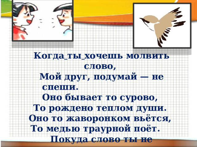 Когда  ты  хочешь молвить слово, Мой друг, подумай — не спеши. Оно бывает то сурово, То рождено теплом души. Оно то жаворонком вьётся, То медью траурной поёт. Покуда слово ты не взвесишь, Не выпускай его в полёт. 