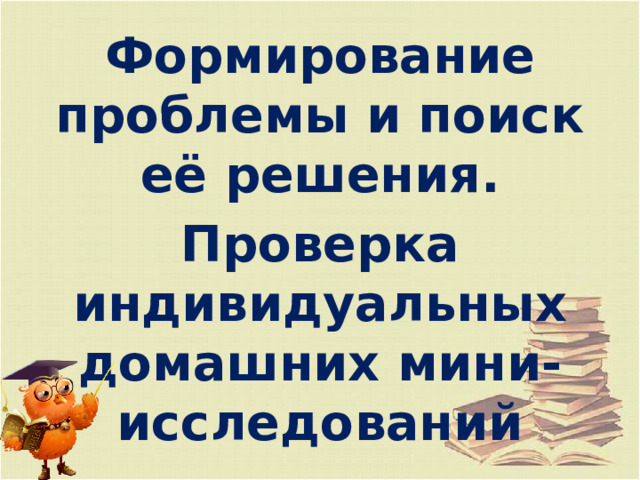 Формирование проблемы и поиск её решения. Проверка индивидуальных домашних мини- исследований 