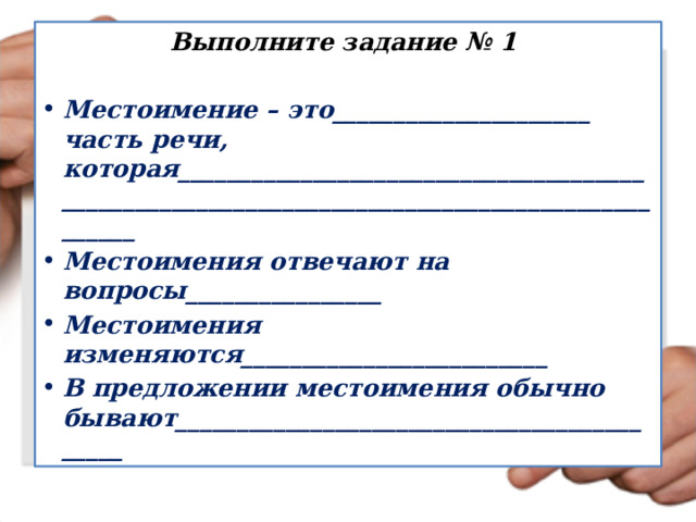 Выполните задание № 1  Местоимение – это_____________________ часть речи, которая____________________________________________________________________________________________ Местоимения отвечают на вопросы________________ Местоимения изменяются_________________________ В предложении местоимения обычно бывают___________________________________________ 