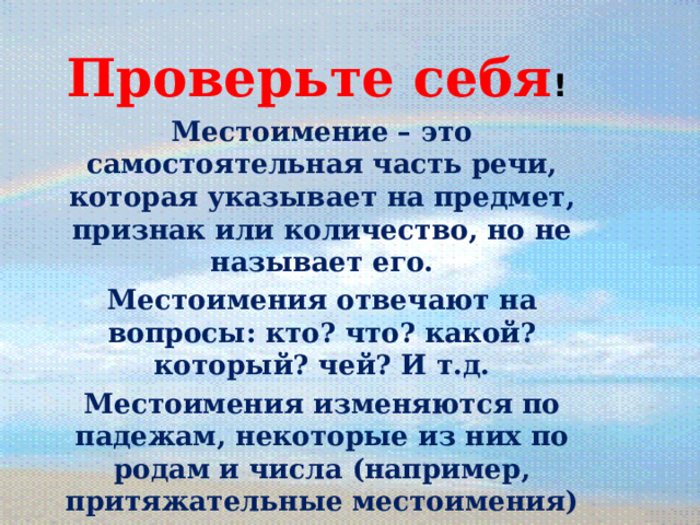   Проверьте себя ! Местоимение – это самостоятельная часть речи, которая указывает на предмет, признак или количество, но не называет его. Местоимения отвечают на вопросы: кто? что? какой? который? чей? И т.д. Местоимения изменяются по падежам, некоторые из них по родам и числа (например, притяжательные местоимения) В предложении местоимения обычно бывают подлежащими, дополнениями, определениями. 