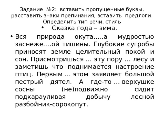 Задание  №2:  вставить пропущенные буквы, расставить знаки препинания, вставить  предлоги. Определить тип речи, стиль Сказка года – зима. Вся природа окута…..а мудростью заснеже….ой тишины. Глубокие сугробы приносят земле целительный покой и сон. Присмотришься …   эту пору … лесу и заметишь что поднимается настроение птиц. Первым  …  этом заявляет большой пестрый дятел. А где-то  …  верхушке сосны (не)подвижно сидит подкарауливая добычу лесной разбойник-сорокопут. 