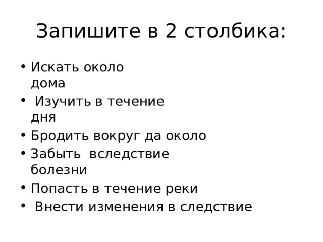 Запишите в 2 столбика: Искать около дома                                              Изучить в течение дня                                     Бродить вокруг да около Забыть  вследствие болезни                            Попасть в течение реки   Внести изменения в следствие 