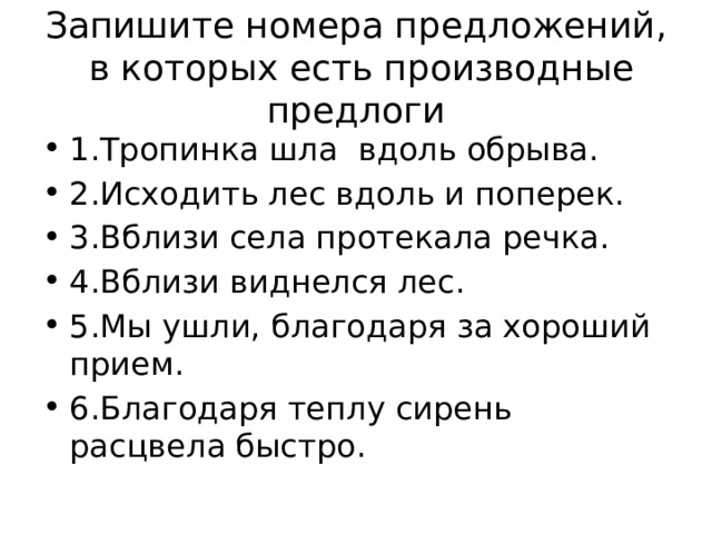 Запишите номера предложений, в которых есть производные предлоги 1.Тропинка шла  вдоль обрыва. 2.Исходить лес вдоль и поперек. 3.Вблизи села протекала речка. 4.Вблизи виднелся лес.   5.Мы ушли, благодаря за хороший прием. 6.Благодаря теплу сирень расцвела быстро. 