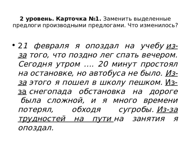 2 уровень.   Карточка №1.  Заменить выделенные предлоги производными предлогами. Что изменилось?   2 1 февраля я опоздал на учебу  из-за  того, что поздно лег спать вечером. Сегодня утром …. 20 минут простоял на остановке, но автобуса не было.  Из-за  этого я пошел в школу пешком.  Из-за  снегопада обстановка на дороге  была сложной, и я много времени потерял, обходя сугробы.  Из-за трудностей на пути  на занятия я опоздал. 