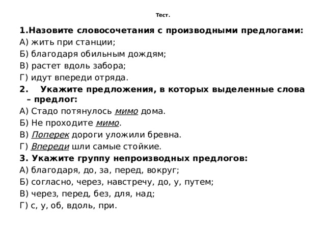 Тест.   1.Назовите словосочетания с производными предлогами: А) жить при станции; Б) благодаря обильным дождям; В) растет вдоль забора; Г) идут впереди отряда. 2.    Укажите предложения, в которых выделенные слова – предлог: А) Стадо потянулось  мимо  дома. Б) Не проходите  мимо . В)  Поперек  дороги уложили бревна. Г)  Впереди  шли самые стойкие. 3. Укажите группу непроизводных предлогов: А) благодаря, до, за, перед, вокруг; Б) согласно, через, навстречу, до, у, путем; В) через, перед, без, для, над; Г) с, у, об, вдоль, при. 