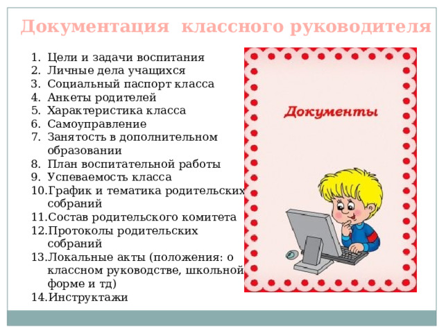 Документация классного руководителя Цели и задачи воспитания Личные дела учащихся Социальный паспорт класса Анкеты родителей Характеристика класса Самоуправление Занятость в дополнительном образовании План воспитательной работы Успеваемость класса График и тематика родительских собраний Состав родительского комитета Протоколы родительских собраний Локальные акты (положения: о классном руководстве, школьной форме и тд) Инструктажи 