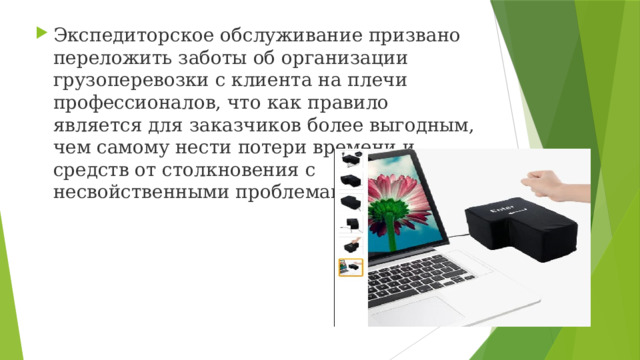 Экспедиторское обслуживание призвано переложить заботы об организации грузоперевозки с клиента на плечи профессионалов, что как правило является для заказчиков более выгодным, чем самому нести потери времени и средств от столкновения с  несвойственными проблемами 