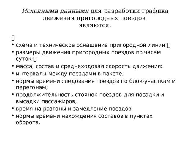 Исходными данными для разработки графика движения пригородных поездов  являются:  схема и техническое оснащение пригородной линии; размеры движения пригородных поездов по часам суток; масса, состав и среднеходовая скорость движения; интервалы между поездами в пакете; нормы времени следования поездов по блок-участкам и перегонам; продолжительность стоянок поездов для посадки и высадки пассажиров; время на разгоны и замедление поездов; нормы времени нахождения составов в пунктах оборота. 