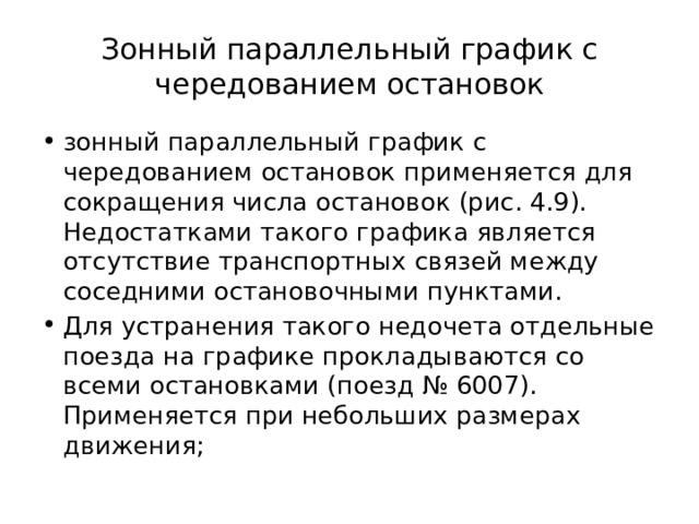 Зонный параллельный график с чередованием остановок зонный параллельный график с чередованием остановок применяется для сокращения числа остановок (рис. 4.9). Недостатками такого графика является отсутствие транспортных связей между соседними остановочными пунктами. Для устранения такого недочета отдельные поезда на графике прокладываются со всеми остановками (поезд № 6007). Применяется при небольших размерах движения; 