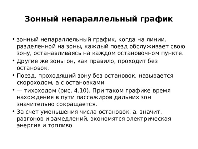 Зонный непараллельный график зонный непараллельный график, когда на линии, разделенной на зоны, каждый поезд обслуживает свою зону, останавливаясь на каждом остановочном пункте. Другие же зоны он, как правило, проходит без остановок. Поезд, проходящий зону без остановок, называется скороходом, а с остановками — тихоходом (рис. 4.10). При таком графике время нахождения в пути пассажиров дальних зон значительно сокращается. За счет уменьшения числа остановок, а, значит, разгонов и замедлений, экономятся электрическая энергия и топливо 
